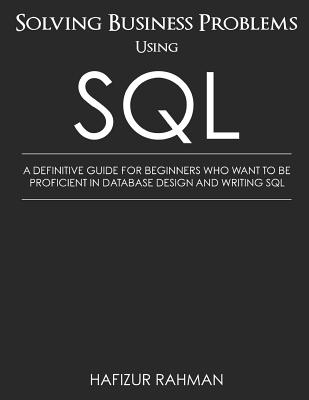Solving Business Problems Using SQL: A Definitive Guide for Beginners Who Want to Be Proficient in Database Design and Writing SQL - Hafizur Rahman