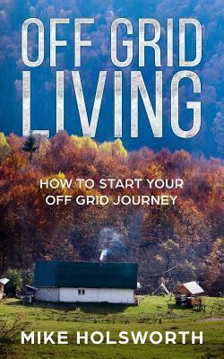 Off Grid Living: How to Start Your Off Grid Journey - Mike Holsworth