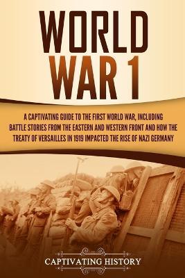 World War 1: A Captivating Guide to the First World War, Including Battle Stories from the Eastern and Western Front and How the Tr - Captivating History