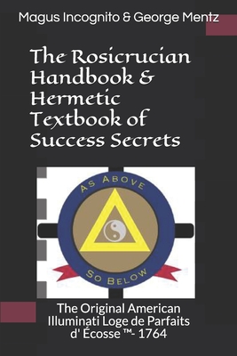 The Rosicrucian Handbook & Hermetic Textbook of Success Secrets: The Original American Illuminati Loge de Parfaits D' �cosse (Tm)- 1764 - Magus Incognito