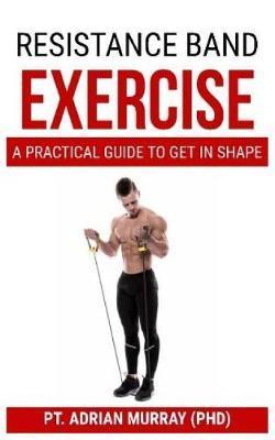 Resistance Band Exercise: A Practical guide to get in shape - Pt Adrian Murray (phd)