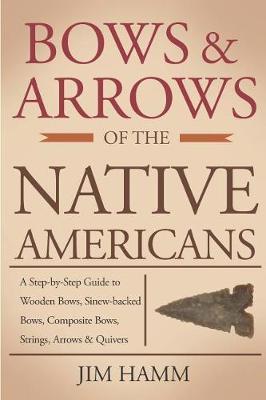 Bows and Arrows of the Native Americans: A Complete Step-By-Step Guide to Wooden Bows, Sinew-Backed Bows, Composite Bows, Strings, Arrows, and Quivers - Jim Hamm