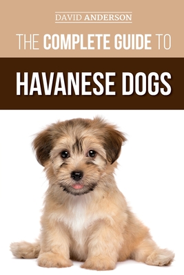 The Complete Guide to Havanese Dogs: Everything You Need To Know To Successfully Find, Raise, Train, and Love Your New Havanese Puppy - David Anderson