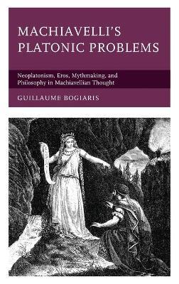 Machiavelli's Platonic Problems: Neoplatonism, Eros, Mythmaking, and Philosophy in Machiavellian Thought - Guillaume Bogiaris