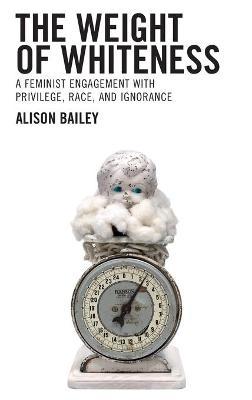 The Weight of Whiteness: A Feminist Engagement with Privilege, Race, and Ignorance - Alison Bailey