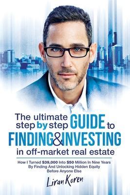 The Ultimate Step By Step Guide To Finding & Investing In Off-Market Real Estate: How I Turned $39,000 Into $50 Million In Nine Years By Finding And U - Liran Koren