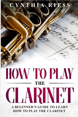 How to Play the Clarinet: A Beginner's Guide to Learn How to Play the Clarinet - Cynthia Riess