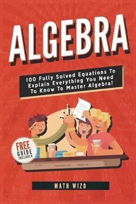 Algebra: 100 Fully Solved Equations To Explain Everything You Need To Know To Master Algebra! - Math Wizo