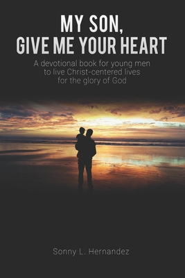 My Son, Give Me Your Heart: A devotional book for young men to live Christ-centered lives for the glory of God - Sonny L. Hernandez
