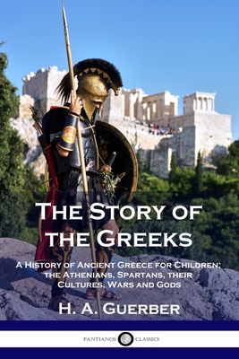 The Story of the Greeks: A History of Ancient Greece for Children; the Athenians, Spartans, their Cultures, Wars and Gods - H. A. Guerber