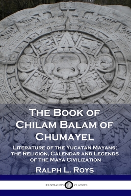 The Book of Chilam Balam of Chumayel: Literature of the Yucatan Mayans; the Religion, Calendar and Legends of the Maya Civilization - Ralph L. Roys