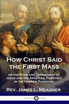 How Christ Said the First Mass: or the Rites and Ceremonies of Jesus and the Apostles, Foretold in the Hebrew Passover - James L. Meagher