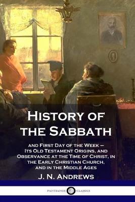 History of the Sabbath: and First Day of the Week - Its Old Testament Origins, and Observance at the Time of Christ, in the Early Christian Ch - J. N. Andrews