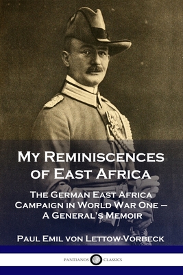 My Reminiscences of East Africa: The German East Africa Campaign in World War One - A General's Memoir - General Paul Emil Von Lettow-vorbeck