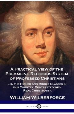 A Practical View of the Prevailing Religious System: ...of Professed Christians in the Higher and Middle Classes in this Country, Contrasted with Real - William Wilberforce