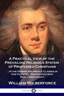 A Practical View of the Prevailing Religious System: ...of Professed Christians in the Higher and Middle Classes in this Country, Contrasted with Real - William Wilberforce
