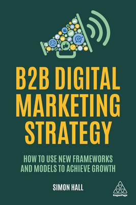 B2B Digital Marketing Strategy: How to Use New Frameworks and Models to Achieve Growth - Simon Hall