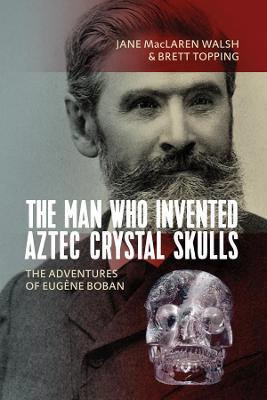 The Man Who Invented Aztec Crystal Skulls: The Adventures of Eug�ne Boban - Jane Maclaren Walsh