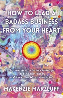 How to Lead a Badass Business from Your Heart: The Permission You've Been Waiting for to Birth Your Vision and Spread Your Glitter in the World - Makenzie Marzluff