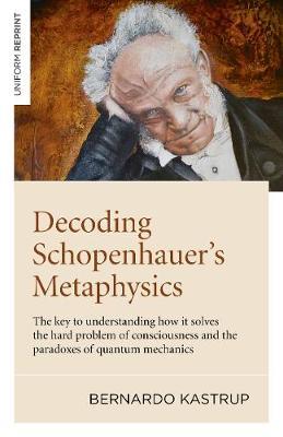 Decoding Schopenhauer's Metaphysics: The Key to Understanding How It Solves the Hard Problem of Consciousness and the Paradoxes of Quantum Mechanics - Bernardo Kastrup