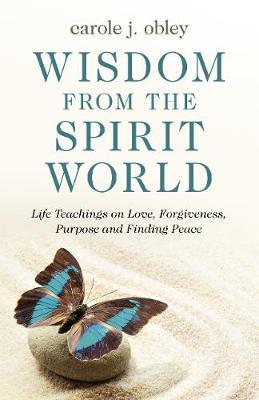 Wisdom from the Spirit World: Life Teachings on Love, Forgiveness, Purpose and Finding Peace - Carole J. Obley