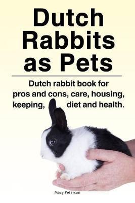 Dutch Rabbits. Dutch Rabbits as Pets. Dutch rabbit book for pros and cons, care, housing, keeping, diet and health. - Macy Peterson