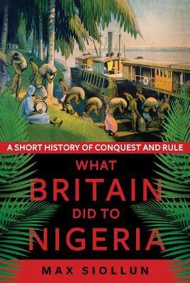 What Britain Did to Nigeria: A Short History of Conquest and Rule - Max Siollun