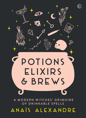 Potions, Elixirs & Brews: A Modern Witches' Grimoire of Drinkable Spells - Anais Alexandre