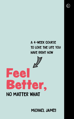 Feel Better, No Matter What: A 4-Week Course to Love the Life You Have Right Now - Michael James