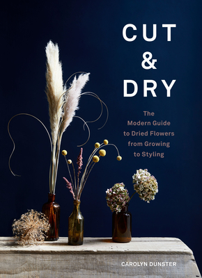 Cut & Dry: The Modern Guide to Dried Flowers from Growing to Styling - Carolyn Dunster