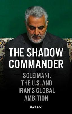 The Shadow Commander: Soleimani, the Us, and Iran's Global Ambitions - Arash Azizi