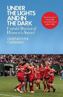 Under the Lights and in the Dark: Untold Stories of Women's Soccer - Gwendolyn Oxenham