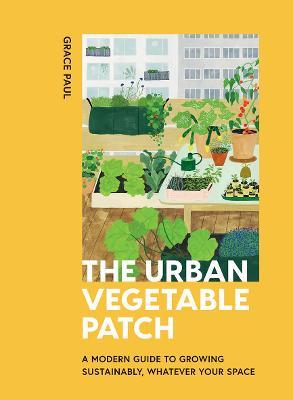 The Urban Vegetable Patch: A Modern Guide to Growing Sustainably, Whatever Your Space - Grace Paul