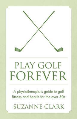 Play Golf Forever: A Physiotherapist's Guide to Golf Fitness and Health for the Over 50s - Suzanne Clark