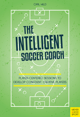 The Intelligent Soccer Coach: Player-Centered Sessions to Develop Confident, Creative Players - Carl Wild