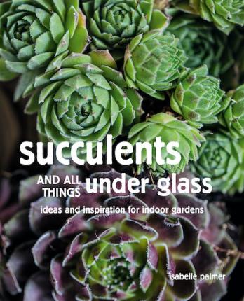 Succulents and All Things Under Glass: Ideas and Inspiration for Indoor Gardens - Isabelle Palmer