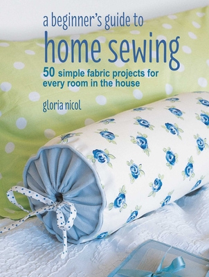 A Beginner's Guide to Home Sewing: 50 Simple Fabric Projects for Every Room in the House - Gloria Nicol