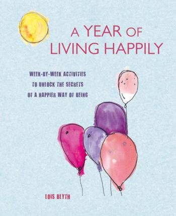 A Year of Living Happily: Week-By-Week Activities to Unlock the Secrets of a Happier Way of Being - Lois Blyth
