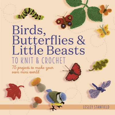 Birds, Butterflies & Little Beasts to Knit & Crochet: 75 Projects to Make Your Own Mini World - Lesley Stanfield