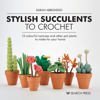 Stylish Succulents to Crochet: 15 Colourful Cactuses and Other Pot Plants to Make for Your Home - Sarah Abbondio