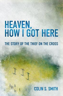 Heaven, How I Got Here: The Story of the Thief on the Cross - Colin S. Smith