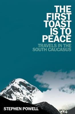 The First Toast Is to Peace: Travels in the South Caucasus - Stephen Powell