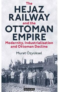 Coperta cărții 'The Hejaz Railway and the Ottoman Empire: Modernity, Industrialisation and Ottoman Decline - Murat �zy�ksel'