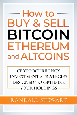 How to Buy & Sell Bitcoin, Ethereum and Altcoins: Cryptocurrency Investment Strategies Designed to Optimize Your Holdings - Randall Stewart