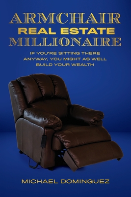 The Armchair Real Estate Millionaire: If You're Sitting There Anyway, You Might As Well Build Your Wealth - Michael Dominguez