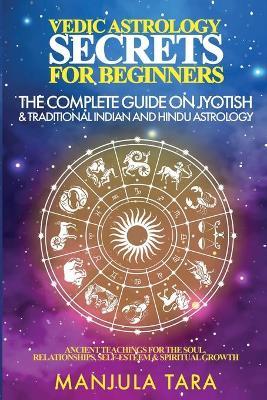 Vedic Astrology Secrets for Beginners: The Complete Guide on Jyotish and Traditional Indian and Hindu Astrology: Ancient Teachings for The Soul, Relat - Manjula Tara