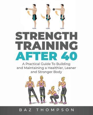 Strength Training After 40: A Practical Guide to Building and Maintaining a Healthier, Leaner, and Stronger Body - Baz Thompson