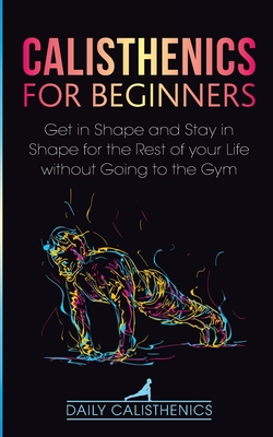 Calisthenics for Beginners: Get in Shape and Stay in Shape for the Rest of your Life without Going to the Gym - Daily Calisthenics