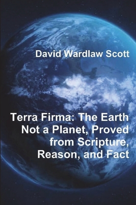 Terra Firma: The Earth Not a Planet, Proved from Scripture, Reason, and Fact - David Wardlaw Scott