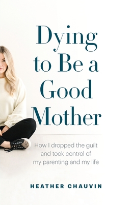 Dying To Be A Good Mother: How I Dropped the Guilt and Took Control of My Parenting and My Life - Heather Chauvin